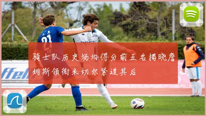 骑士队历史场均得分前五名揭晓詹姆斯领衔米切尔紧追其后