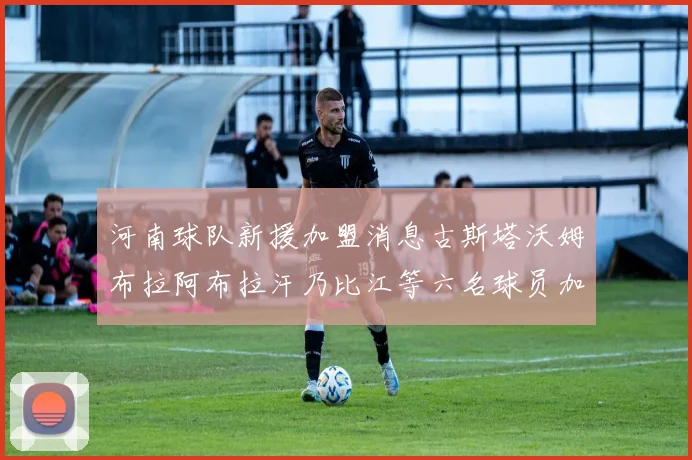 河南球队新援加盟消息古斯塔沃姆布拉阿布拉汗乃比江等六名球员加入