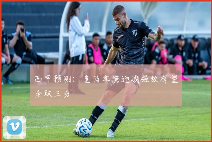 西甲预测：皇马客场迎战强敌有望全取三分