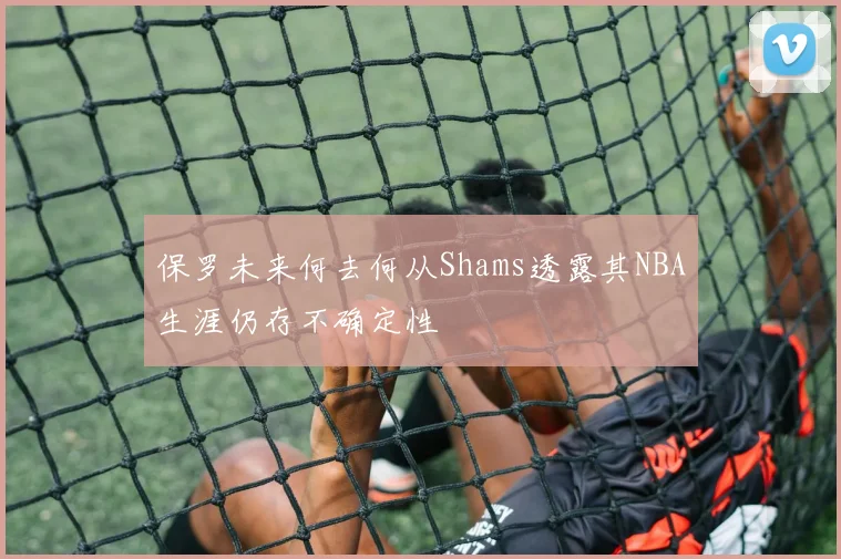 保罗未来何去何从Shams透露其NBA生涯仍存不确定性