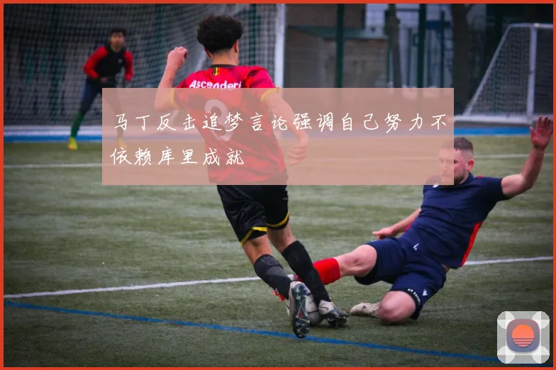马丁反击追梦言论强调自己努力不依赖库里成就