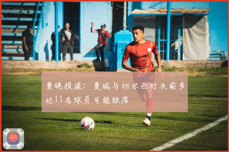 曼晚报道：曼城与切尔西对决前多达11名球员可能缺席