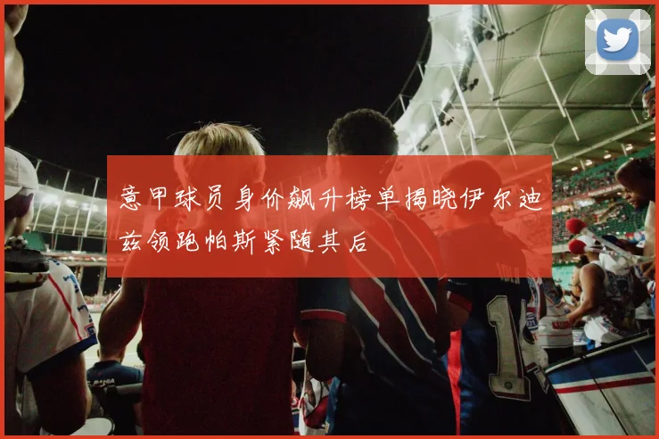 意甲球员身价飙升榜单揭晓伊尔迪兹领跑帕斯紧随其后