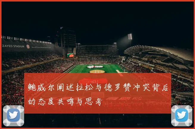 鲍威尔阐述拉松与德罗赞冲突背后的态度共鸣与思考