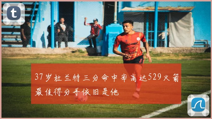 37岁杜兰特三分命中率高达529火箭最佳得分手依旧是他