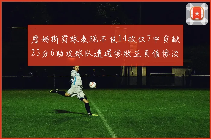 詹姆斯罚球表现不佳14投仅7中贡献23分6助攻球队遭遇惨败正负值惨淡18