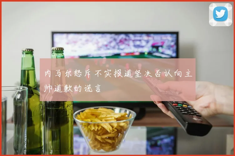 内马尔怒斥不实报道坚决否认向主帅道歉的谎言