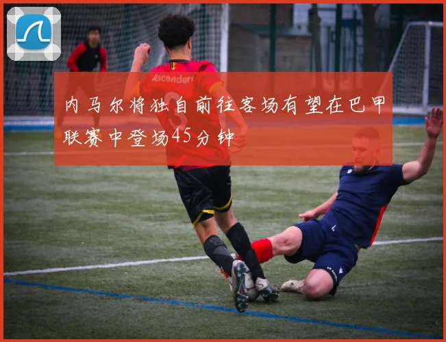 内马尔将独自前往客场有望在巴甲联赛中登场45分钟