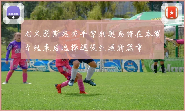 尤文图斯老将平索利奥或将在本赛季结束后选择退役生涯新篇章