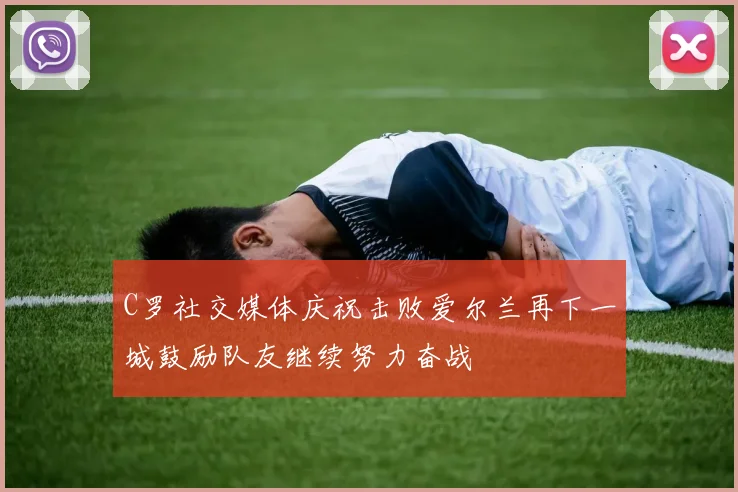 C罗社交媒体庆祝击败爱尔兰再下一城鼓励队友继续努力奋战