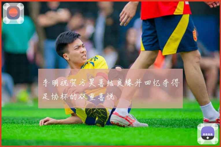 李明祝贺方昊喜结良缘并回忆夺得足协杯的双重喜悦