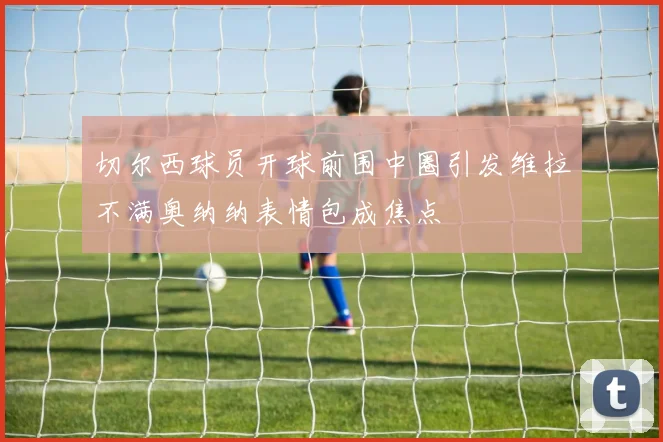 切尔西球员开球前围中圈引发维拉不满奥纳纳表情包成焦点