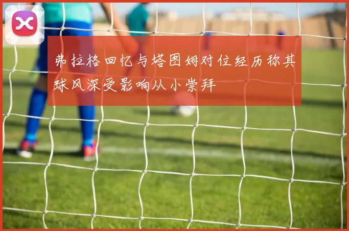 弗拉格回忆与塔图姆对位经历称其球风深受影响从小崇拜