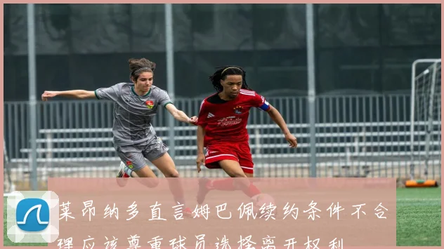 莱昂纳多直言姆巴佩续约条件不合理应该尊重球员选择离开权利