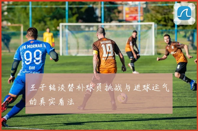 王子铭谈替补球员挑战与进球运气的真实看法
