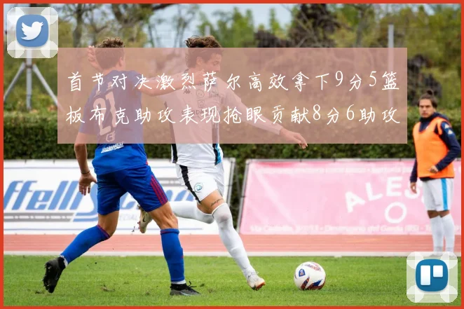 首节对决激烈萨尔高效拿下9分5篮板布克助攻表现抢眼贡献8分6助攻