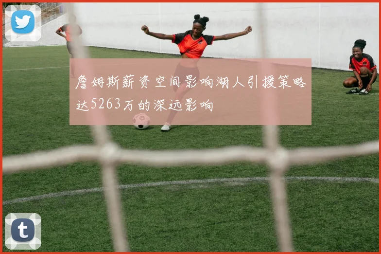 詹姆斯薪资空间影响湖人引援策略达5263万的深远影响