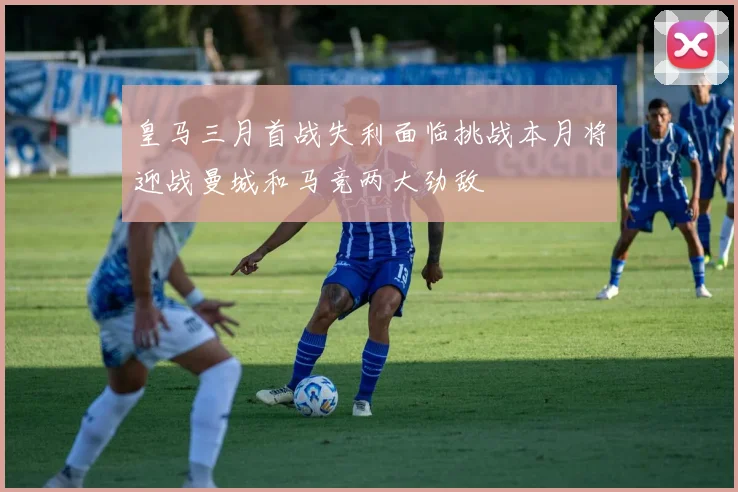 皇马三月首战失利面临挑战本月将迎战曼城和马竞两大劲敌