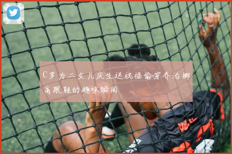 C罗为二女儿庆生送祝福偷穿乔治娜高跟鞋的趣味瞬间