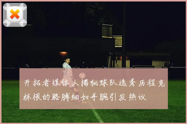 开拓者媒体人揭秘球队选秀历程克林根的胳膊细如手腕引发热议