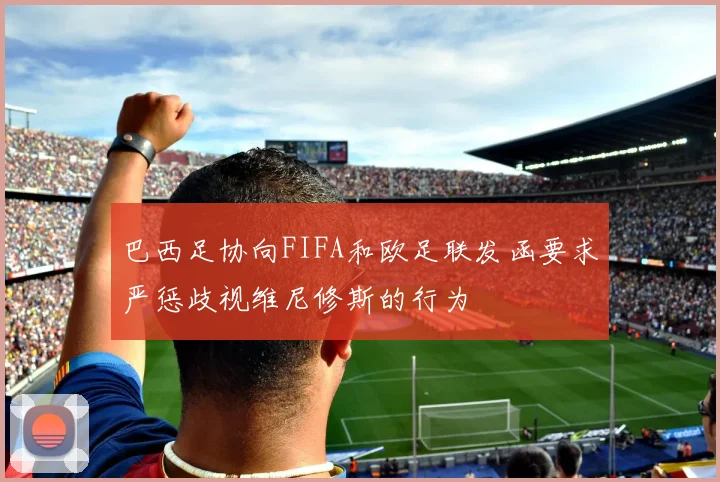 巴西足协向FIFA和欧足联发函要求严惩歧视维尼修斯的行为