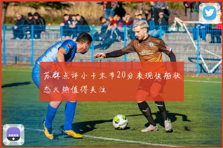 苏群点评小卡末节20分表现快船状态火热值得关注