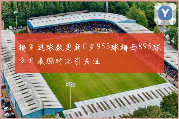 梅罗进球数更新C罗953球梅西895球今年表现对比引关注