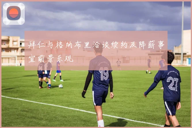 拜仁与格纳布里洽谈续约及降薪事宜前景乐观