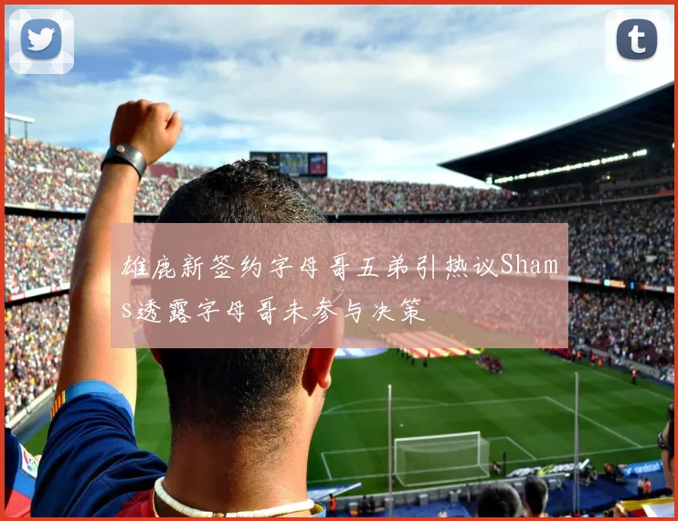 雄鹿新签约字母哥五弟引热议Shams透露字母哥未参与决策