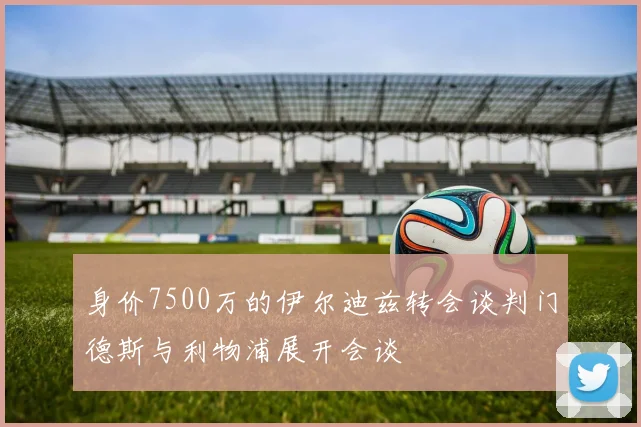 身价7500万的伊尔迪兹转会谈判门德斯与利物浦展开会谈