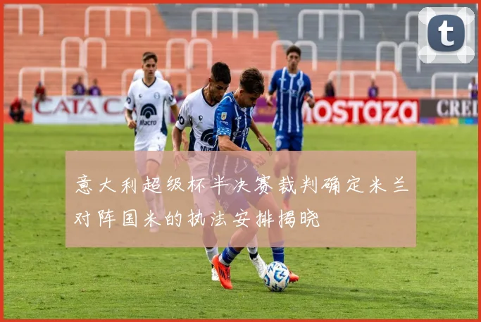 意大利超级杯半决赛裁判确定米兰对阵国米的执法安排揭晓