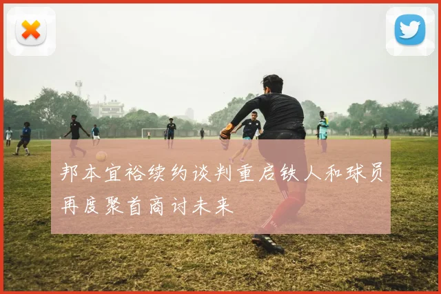 邦本宜裕续约谈判重启铁人和球员再度聚首商讨未来