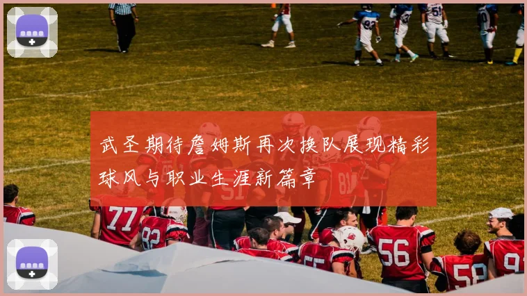 武圣期待詹姆斯再次换队展现精彩球风与职业生涯新篇章