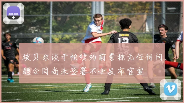 埃贝尔谈于帕续约前景称无任何问题合同尚未签署不会发布官宣