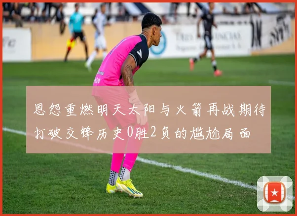恩怨重燃明天太阳与火箭再战期待打破交锋历史0胜2负的尴尬局面