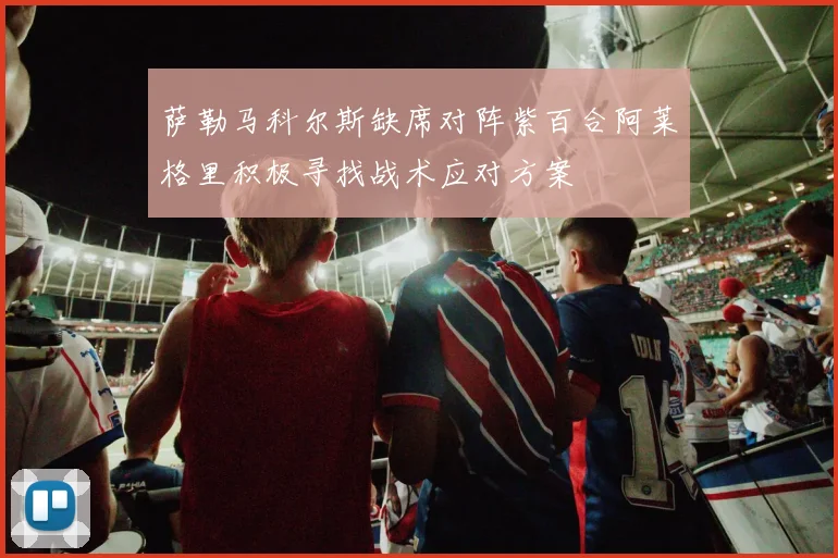 萨勒马科尔斯缺席对阵紫百合阿莱格里积极寻找战术应对方案